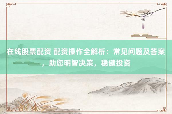 在线股票配资 配资操作全解析：常见问题及答案，助您明智决策，稳健投资
