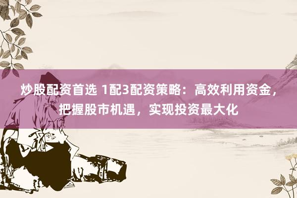炒股配资首选 1配3配资策略：高效利用资金，把握股市机遇，实现投资最大化