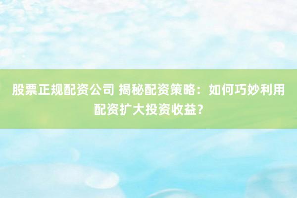 股票正规配资公司 揭秘配资策略：如何巧妙利用配资扩大投资收益？