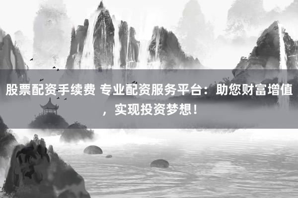 股票配资手续费 专业配资服务平台：助您财富增值，实现投资梦想！