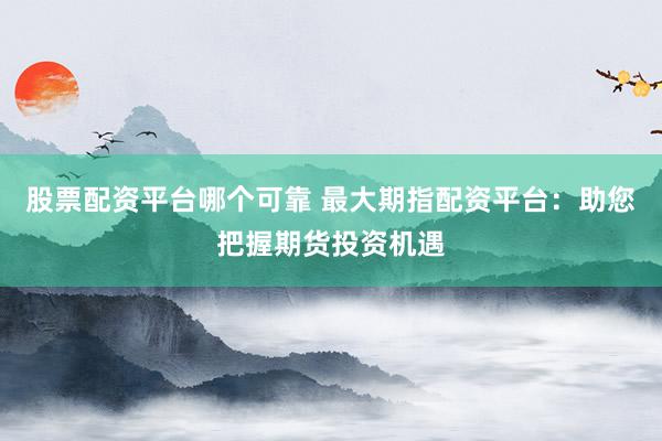 股票配资平台哪个可靠 最大期指配资平台：助您把握期货投资机遇