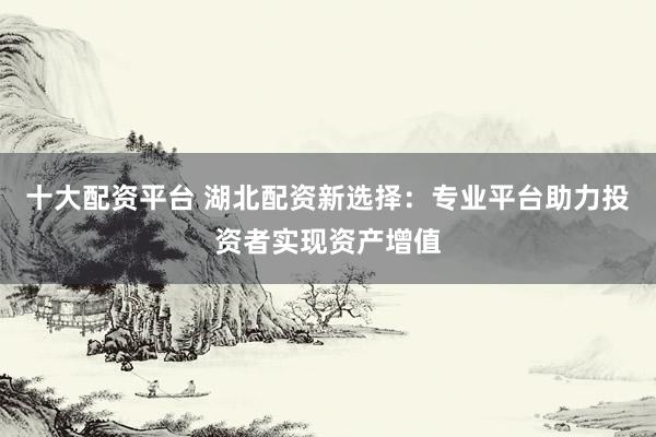 十大配资平台 湖北配资新选择：专业平台助力投资者实现资产增值