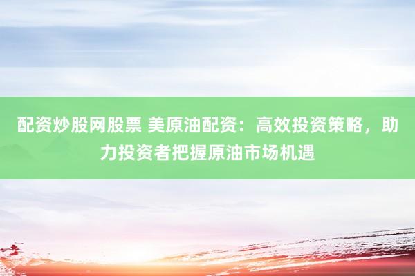 配资炒股网股票 美原油配资：高效投资策略，助力投资者把握原油市场机遇