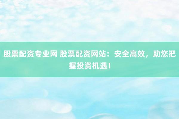 股票配资专业网 股票配资网站：安全高效，助您把握投资机遇！
