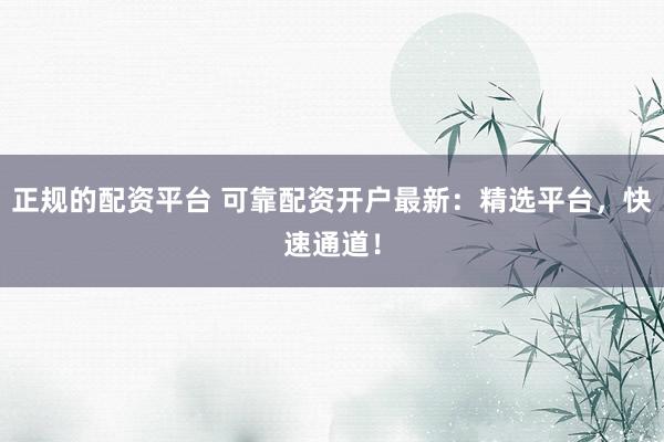 正规的配资平台 可靠配资开户最新：精选平台，快速通道！