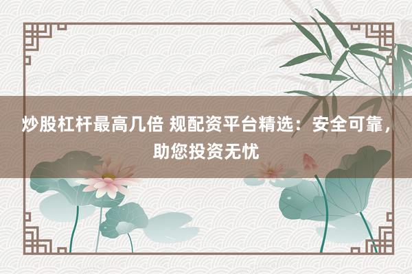 炒股杠杆最高几倍 规配资平台精选：安全可靠，助您投资无忧