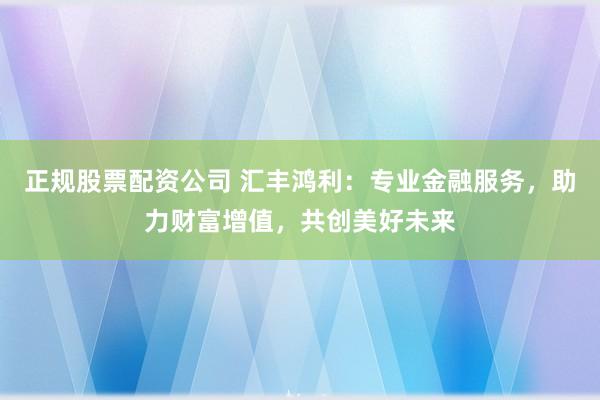 正规股票配资公司 汇丰鸿利：专业金融服务，助力财富增值，共创美好未来
