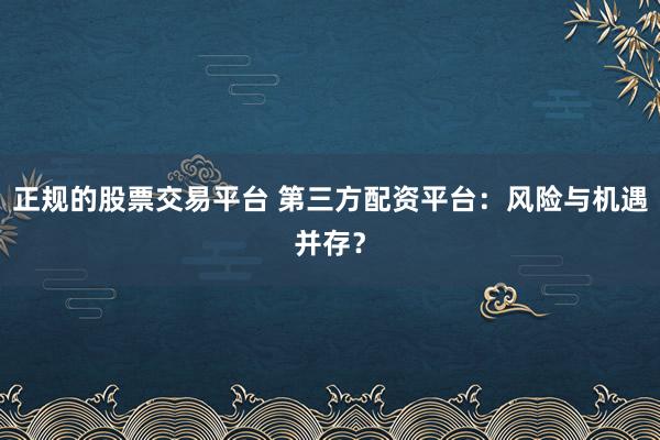 正规的股票交易平台 第三方配资平台：风险与机遇并存？
