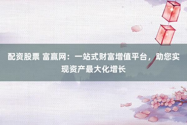 配资股票 富赢网：一站式财富增值平台，助您实现资产最大化增长