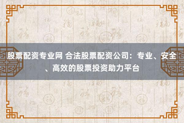 股票配资专业网 合法股票配资公司：专业、安全、高效的股票投资助力平台