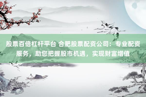 股票百倍杠杆平台 合肥股票配资公司：专业配资服务，助您把握股市机遇，实现财富增值