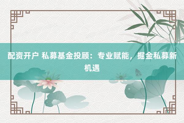 配资开户 私募基金投顾：专业赋能，掘金私募新机遇