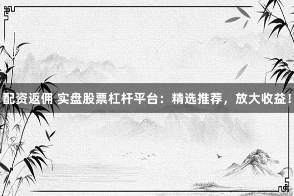 配资返佣 实盘股票杠杆平台：精选推荐，放大收益！