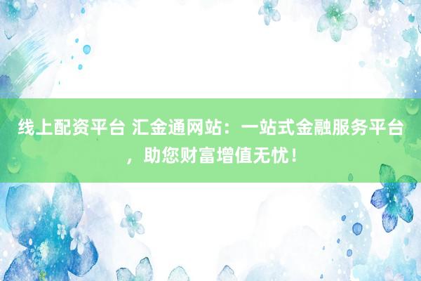 线上配资平台 汇金通网站：一站式金融服务平台，助您财富增值无忧！