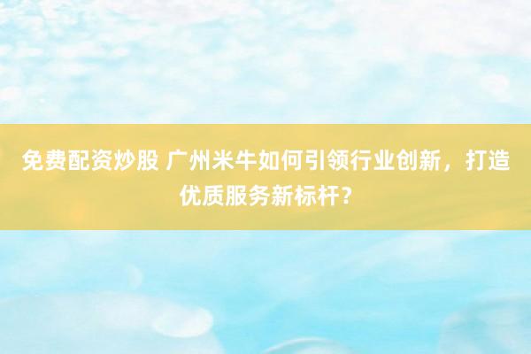 免费配资炒股 广州米牛如何引领行业创新，打造优质服务新标杆？