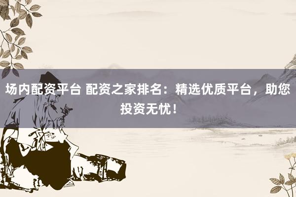场内配资平台 配资之家排名：精选优质平台，助您投资无忧！