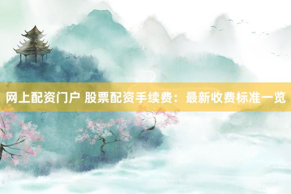 网上配资门户 股票配资手续费：最新收费标准一览
