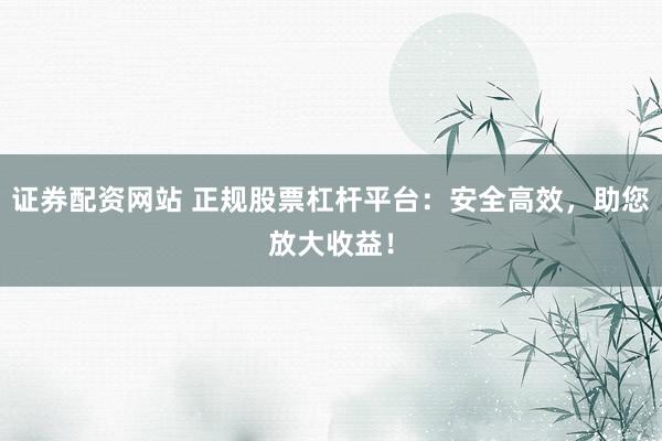 证券配资网站 正规股票杠杆平台：安全高效，助您放大收益！