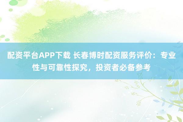 配资平台APP下载 长春博时配资服务评价：专业性与可靠性探究，投资者必备参考