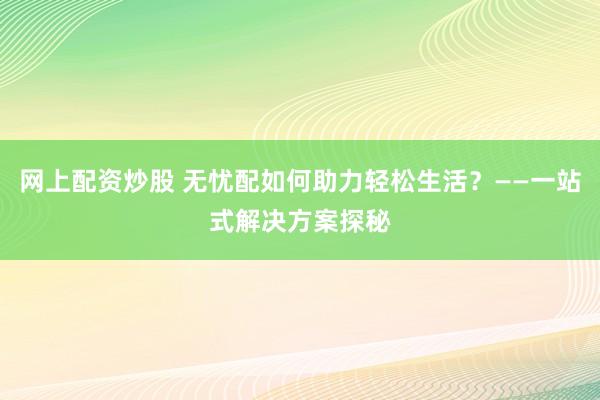 网上配资炒股 无忧配如何助力轻松生活？——一站式解决方案探秘