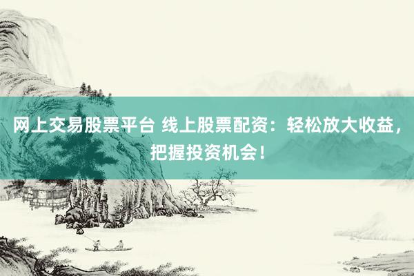 网上交易股票平台 线上股票配资：轻松放大收益，把握投资机会！