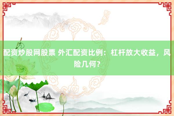 配资炒股网股票 外汇配资比例：杠杆放大收益，风险几何？