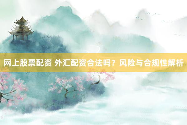 网上股票配资 外汇配资合法吗？风险与合规性解析