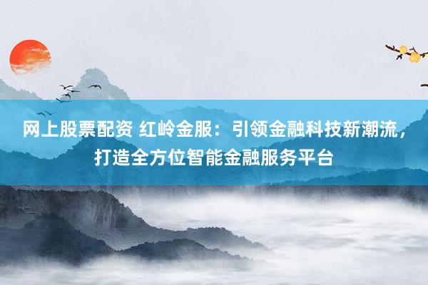 网上股票配资 红岭金服：引领金融科技新潮流，打造全方位智能金融服务平台