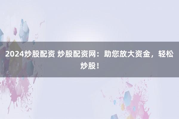 2024炒股配资 炒股配资网：助您放大资金，轻松炒股！