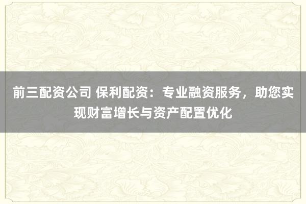 前三配资公司 保利配资：专业融资服务，助您实现财富增长与资产配置优化