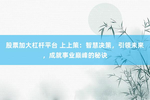 股票加大杠杆平台 上上策：智慧决策，引领未来，成就事业巅峰的秘诀