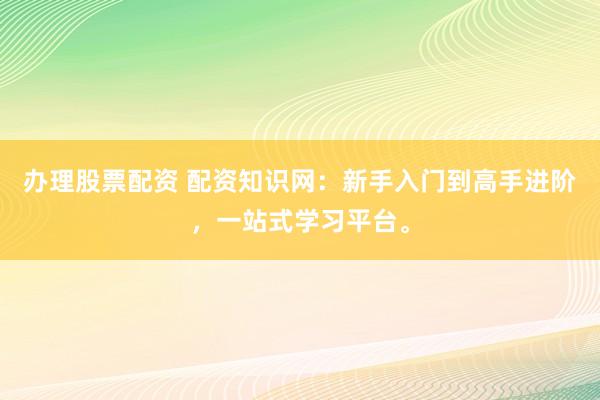 办理股票配资 配资知识网：新手入门到高手进阶，一站式学习平台。