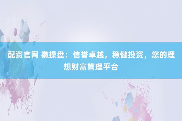配资官网 徽操盘：信誉卓越，稳健投资，您的理想财富管理平台