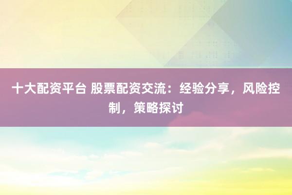 十大配资平台 股票配资交流：经验分享，风险控制，策略探讨
