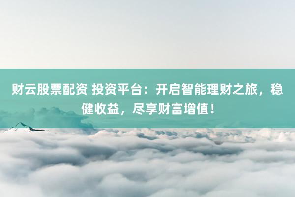 财云股票配资 投资平台：开启智能理财之旅，稳健收益，尽享财富增值！