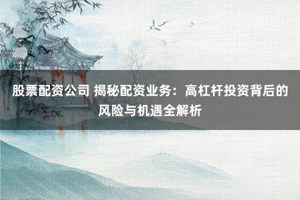 股票配资公司 揭秘配资业务：高杠杆投资背后的风险与机遇全解析