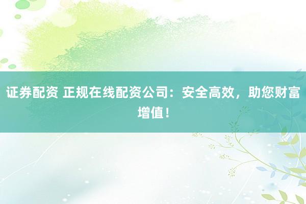 证券配资 正规在线配资公司：安全高效，助您财富增值！