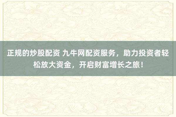 正规的炒股配资 九牛网配资服务，助力投资者轻松放大资金，开启财富增长之旅！
