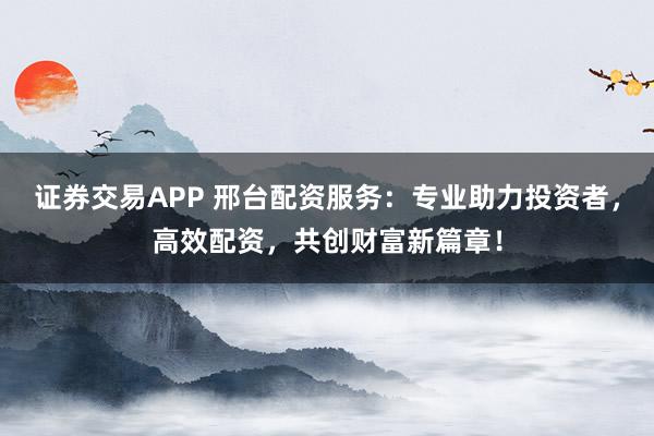 证券交易APP 邢台配资服务：专业助力投资者，高效配资，共创财富新篇章！