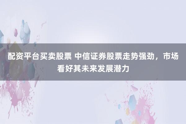 配资平台买卖股票 中信证券股票走势强劲,市场看好其未来发展潜力