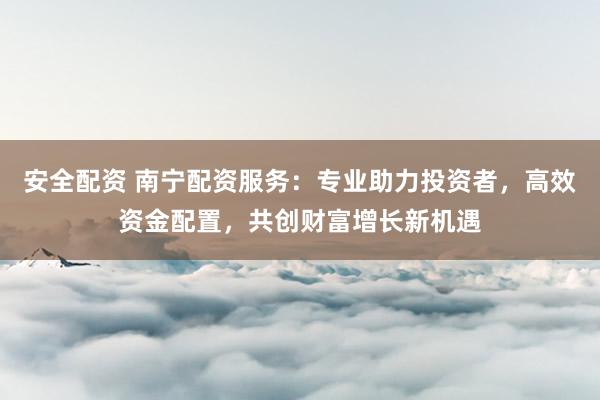 安全配资 南宁配资服务：专业助力投资者，高效资金配置，共创财富增长新机遇