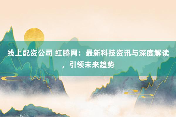 线上配资公司 红腾网：最新科技资讯与深度解读，引领未来趋势