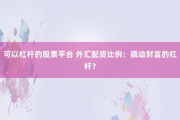 可以杠杆的股票平台 外汇配资比例：撬动财富的杠杆？