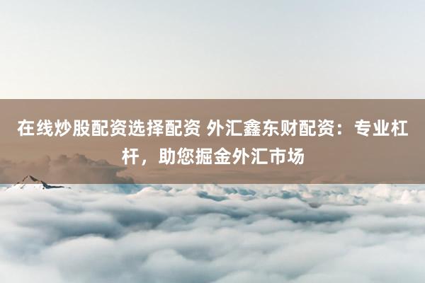 在线炒股配资选择配资 外汇鑫东财配资：专业杠杆，助您掘金外汇市场