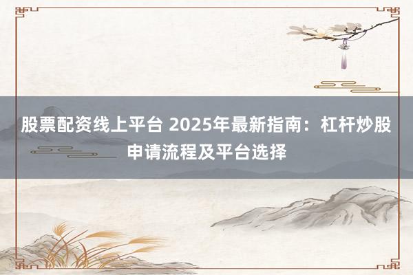 股票配资线上平台 2025年最新指南：杠杆炒股申请流程及平台选择