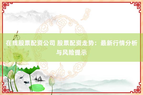 在线股票配资公司 股票配资走势：最新行情分析与风险提示