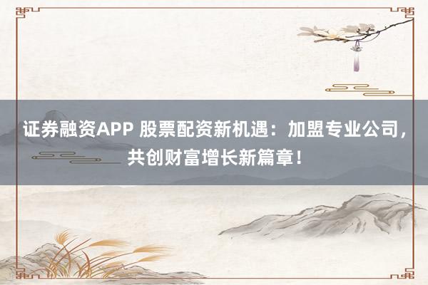 证券融资APP 股票配资新机遇：加盟专业公司，共创财富增长新篇章！