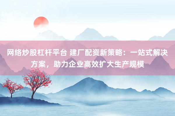 网络炒股杠杆平台 建厂配资新策略:一站式解决方案,助力企业高效扩大生产规模