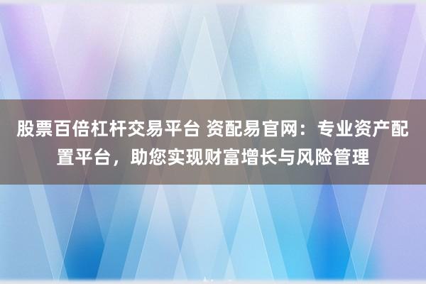股票百倍杠杆交易平台 资配易官网：专业资产配置平台，助您实现财富增长与风险管理