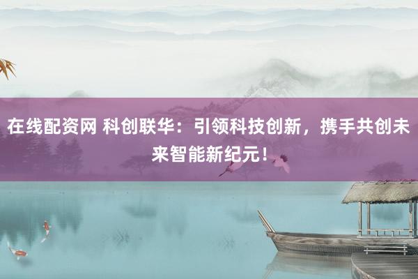 在线配资网 科创联华：引领科技创新，携手共创未来智能新纪元！